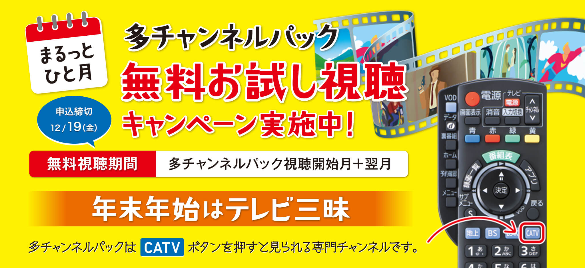 まるっとひと月　多チャンネルパック無料お試し視聴　キャンペーン実施中！　申込締切 12/19(金)　無料視聴期間　多チャンネルパック視聴開始月＋翌月　年末年始はテレビ三昧　多チャンネルパックはCATVボタンを押すと見られる専門チャンネルです。